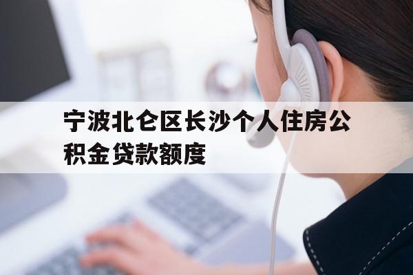 详细阅读:宁波北仑区长沙个人住房公积金贷款额度 宁波北仑区长沙个人住房公积金贷款额度